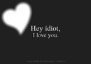 Hey idiot, I love you
